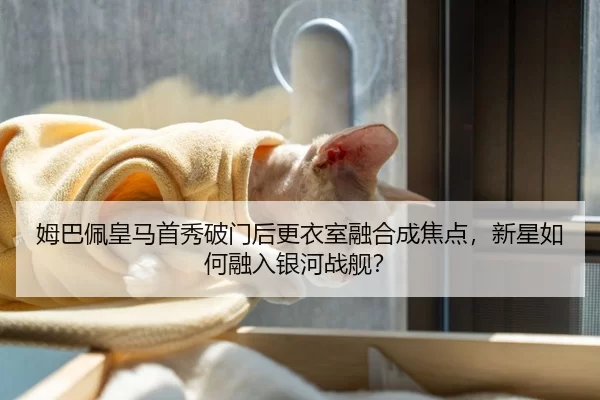 姆巴佩皇马首秀破门后更衣室融合成焦点，新星如何融入银河战舰？