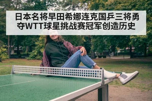 日本名将早田希娜连克国乒三将勇夺WTT球星挑战赛冠军创造历史