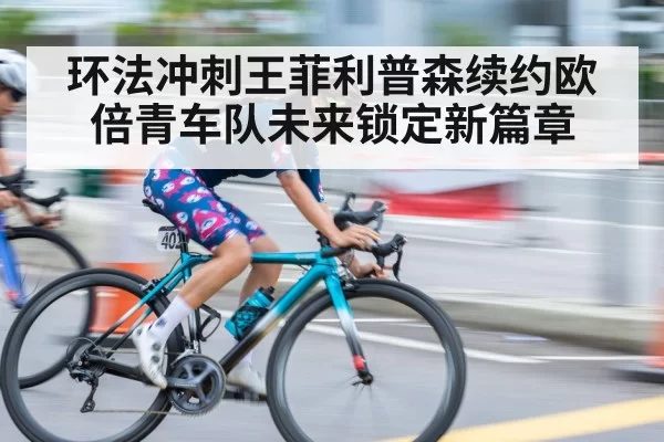 环法冲刺王菲利普森续约欧倍青车队未来锁定新篇章