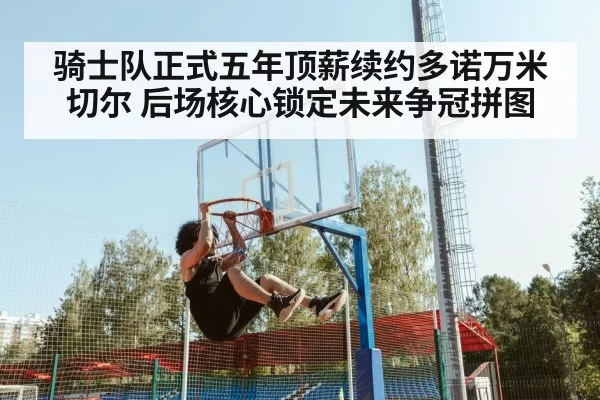 骑士队正式五年顶薪续约多诺万米切尔 后场核心锁定未来争冠拼图