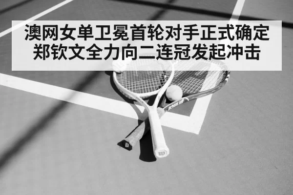 澳网女单卫冕首轮对手正式确定 郑钦文全力向二连冠发起冲击
